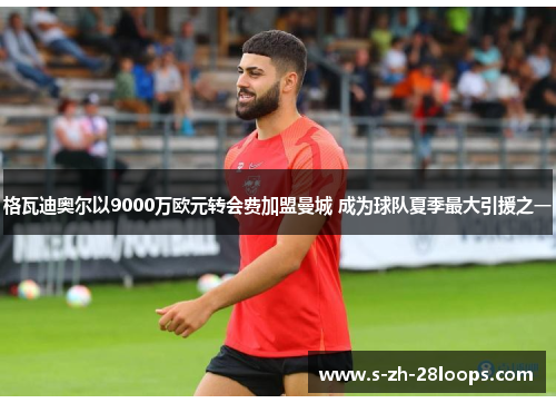 格瓦迪奥尔以9000万欧元转会费加盟曼城 成为球队夏季最大引援之一