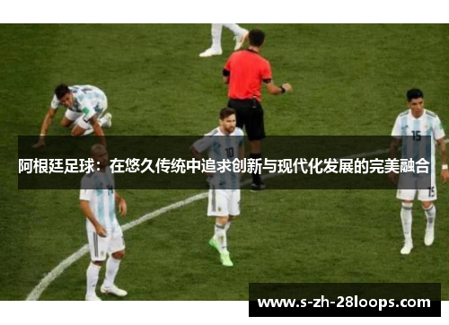 阿根廷足球：在悠久传统中追求创新与现代化发展的完美融合